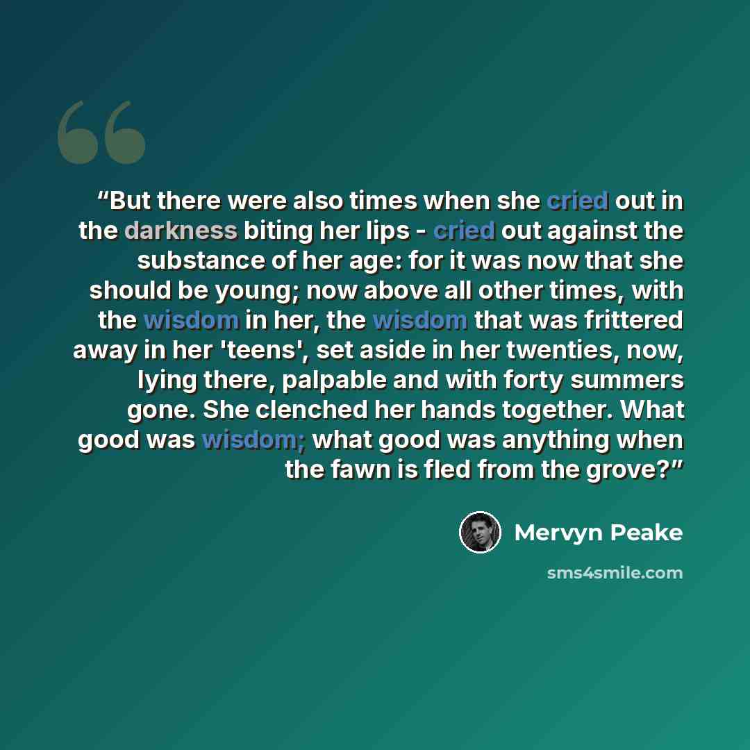 “But there were also times when she cried out in the darkness biting her lips - cried out against the substance of her age: for it was now that she should be young; now above all other times, with the wisdom in her, the wisdom that was frittered away in her 'teens', set aside in her twenties, now…” quote by Mervyn Peake