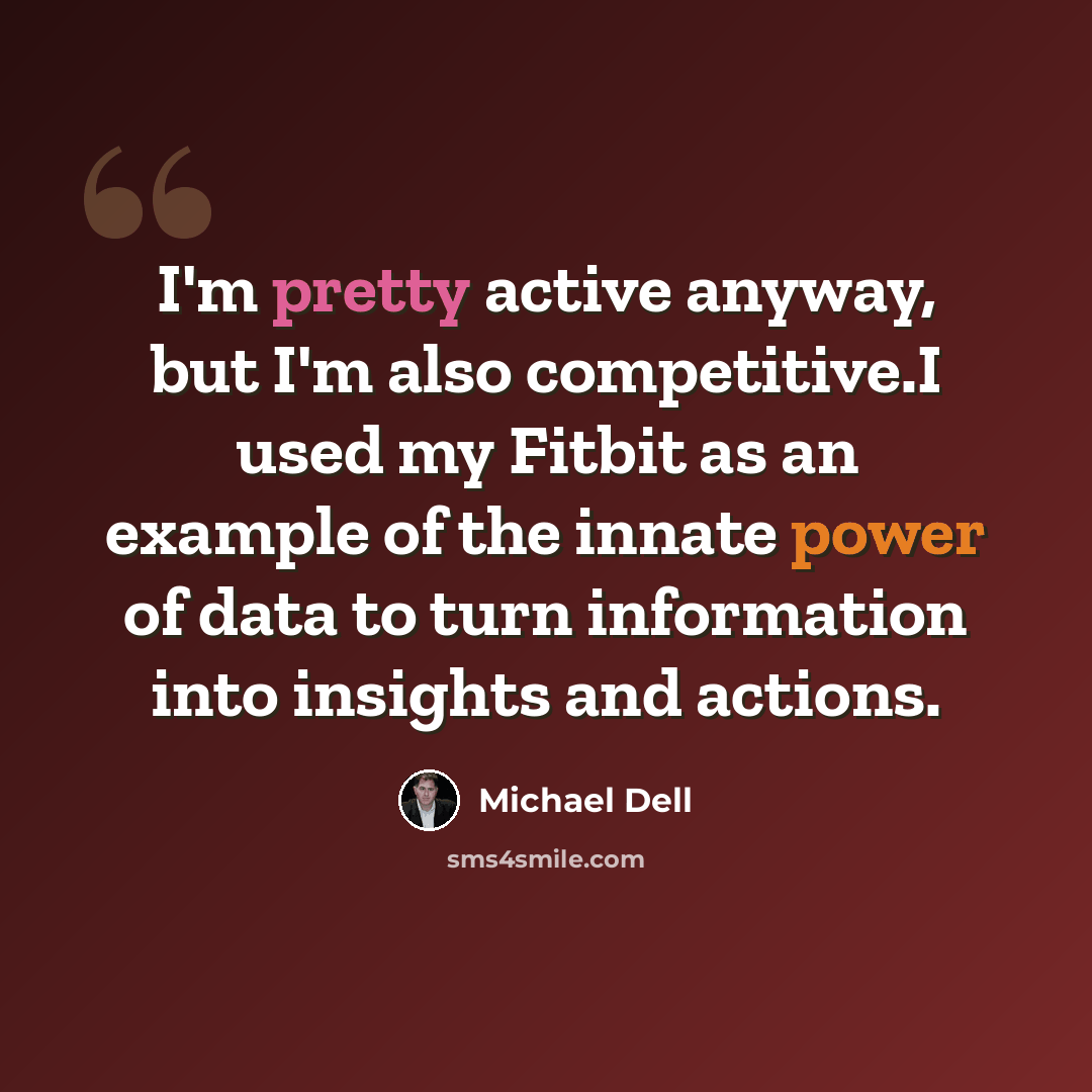 “I'm pretty active anyway, but I'm also competitive.I used my Fitbit as an example of the innate power of data to turn information into insights and actions.” quote by Michael Dell