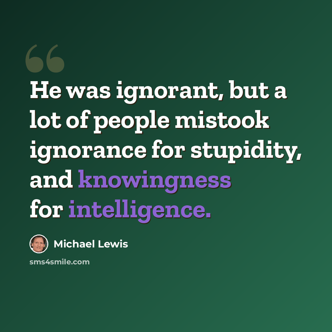 “He was ignorant, but a lot of people mistook ignorance for stupidity, and knowingness for intelligence.” quote by Michael Lewis