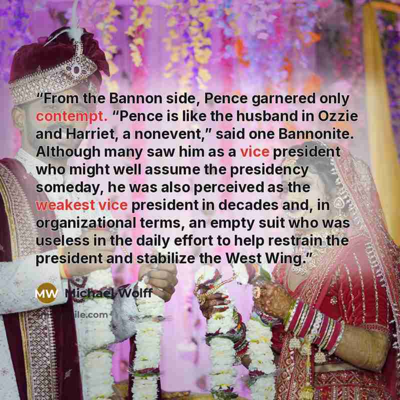 “From the Bannon side, Pence garnered only contempt. “Pence is like the husband in Ozzie and Harriet, a nonevent,” said one Bannonite. Although many saw him as a vice president who might well assume the presidency someday, he was also perceived as the weakest vice president in decades and, in…” quote by Michael Wolff