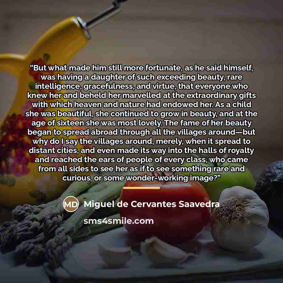 “But what made him still more fortunate, as he said himself, was having a daughter of such exceeding beauty, rare intelligence, gracefulness, and virtue, that everyone who knew her and beheld her marvelled at the extraordinary gifts with which heaven and nature had endowed her. As a child she was…” quote by Miguel de Cervantes Saavedra