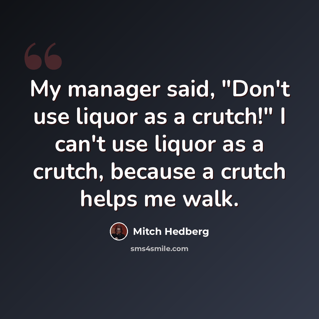 “My manager said, "Don't use liquor as a crutch!" I can't use liquor as a crutch, because a crutch helps me walk.” quote by Mitch Hedberg