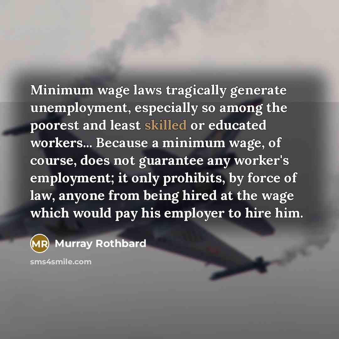 “Minimum wage laws tragically generate unemployment, especially so among the poorest and least skilled or educated workers... Because a minimum wage, of course, does not guarantee any worker's employment; it only prohibits, by force of law, anyone from being hired at the wage which would pay his…” quote by Murray Rothbard
