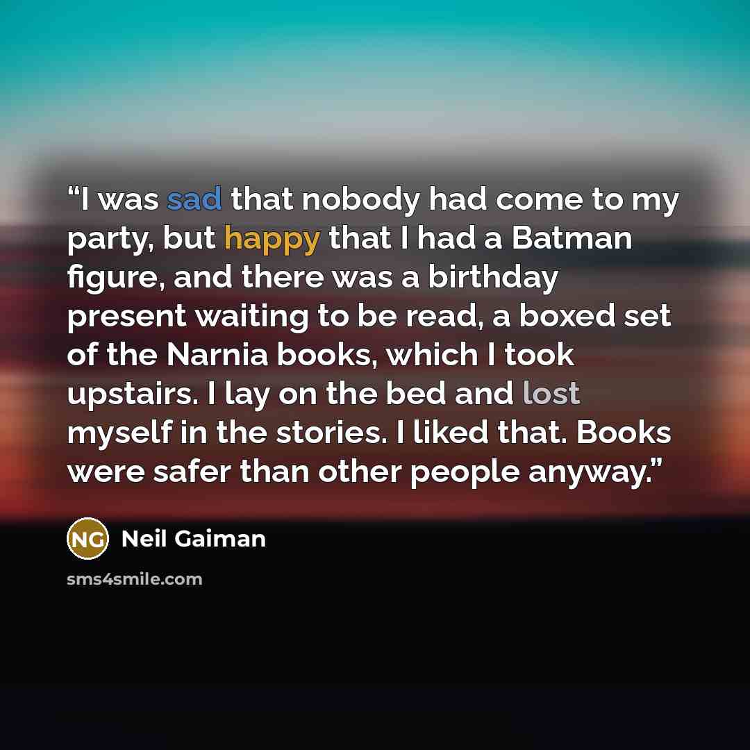 “I was sad that nobody had come to my party, but happy that I had a Batman figure, and there was a birthday present waiting to be read, a boxed set of the Narnia books, which I took upstairs. I lay on the bed and lost myself in the stories. I liked that. Books were safer than other people anyway.” quote by Neil Gaiman