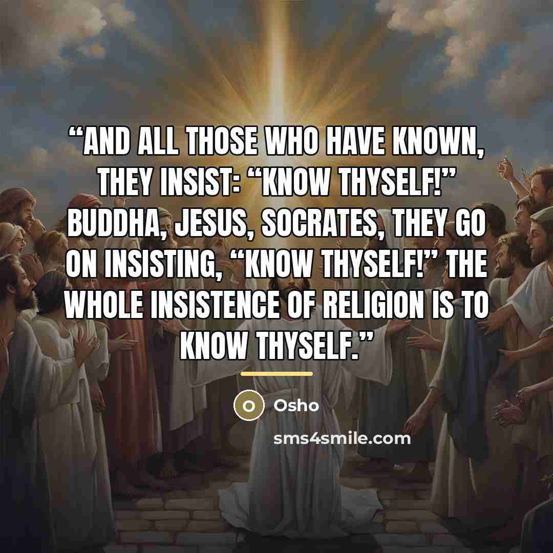 “And all those who have known, they insist: “Know thyself!” Buddha, Jesus, Socrates, they go on insisting, “Know thyself!” The whole insistence of religion is to know thyself.” quote by Osho