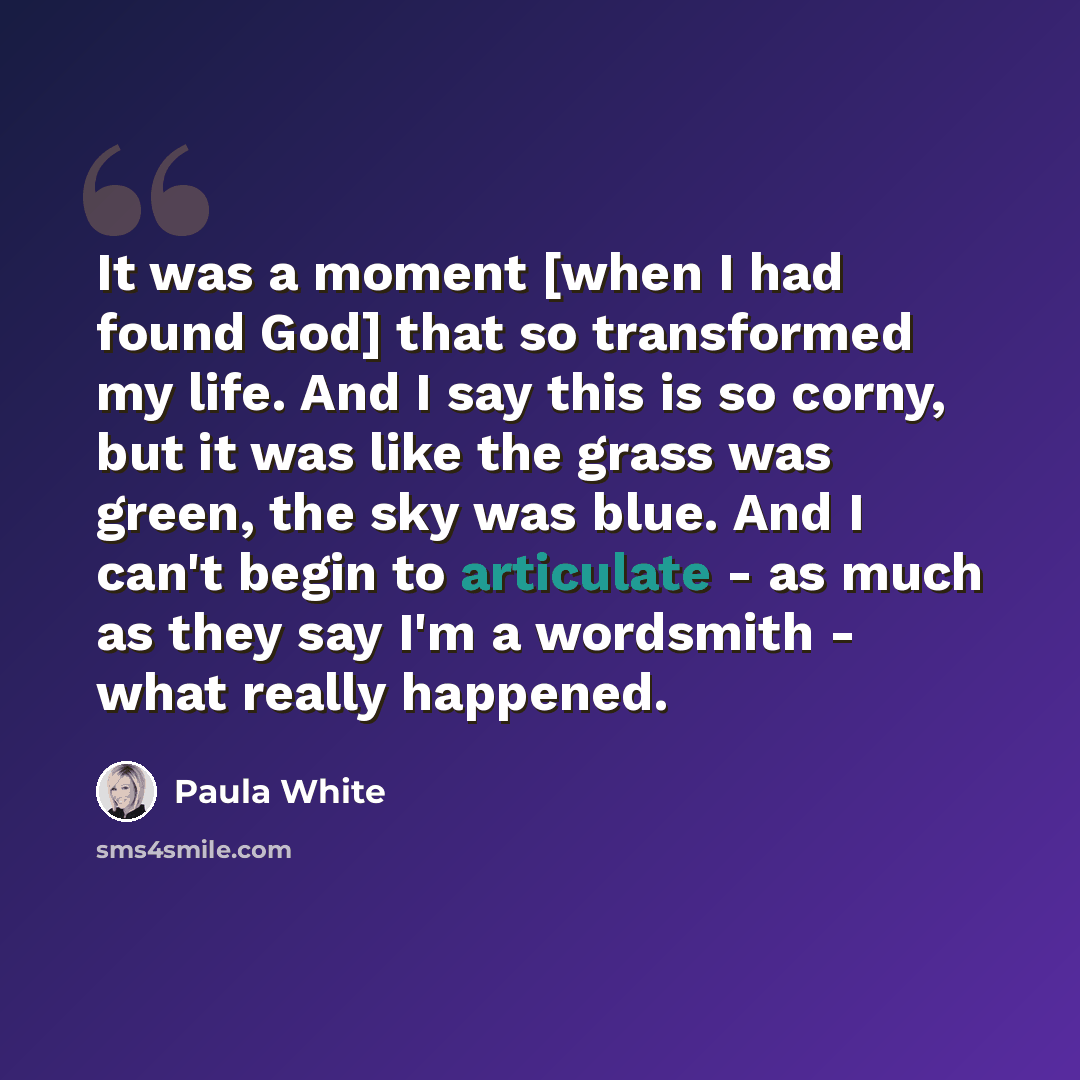 “It was a moment [when I had found God] that so transformed my life. And I say this is so corny, but it was like the grass was green, the sky was blue. And I can't begin to articulate - as much as they say I'm a wordsmith - what really happened.” quote by Paula White