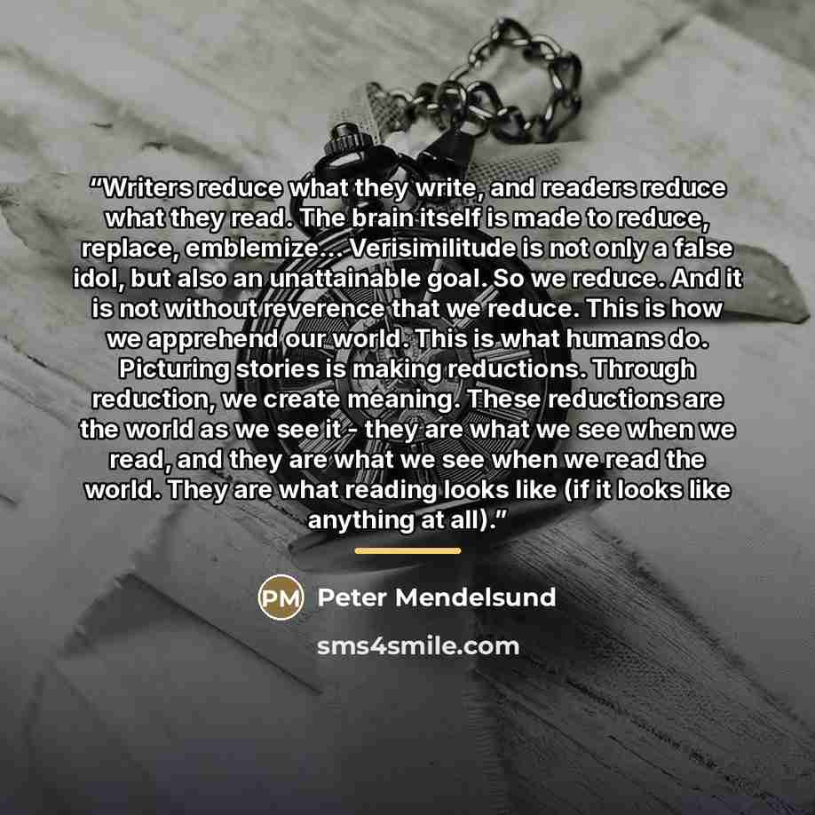 “Writers reduce what they write, and readers reduce what they read. The brain itself is made to reduce, replace, emblemize... Verisimilitude is not only a false idol, but also an unattainable goal. So we reduce. And it is not without reverence that we reduce. This is how we apprehend our world…” quote by Peter Mendelsund