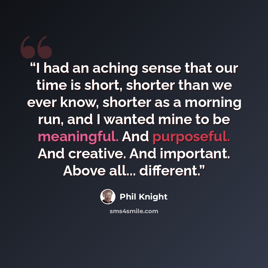 “I had an aching sense that our time is short, shorter than we ever know, shorter as a morning run, and I wanted mine to be meaningful. And purposeful. And creative. And important. Above all... different.” quote by Phil Knight
