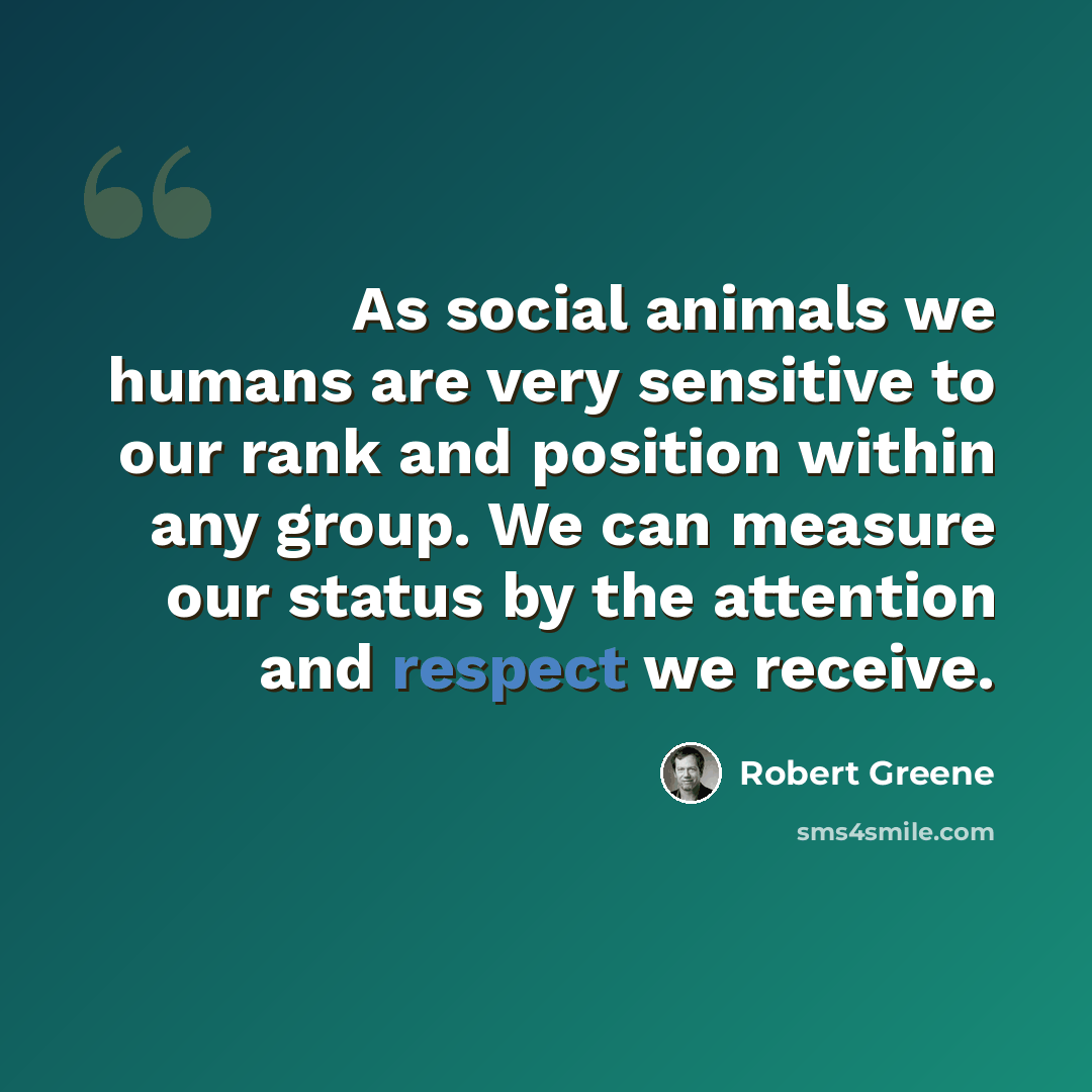 “As social animals we humans are very sensitive to our rank and position within any group. We can measure our status by the attention and respect we receive.” quote by Robert Greene