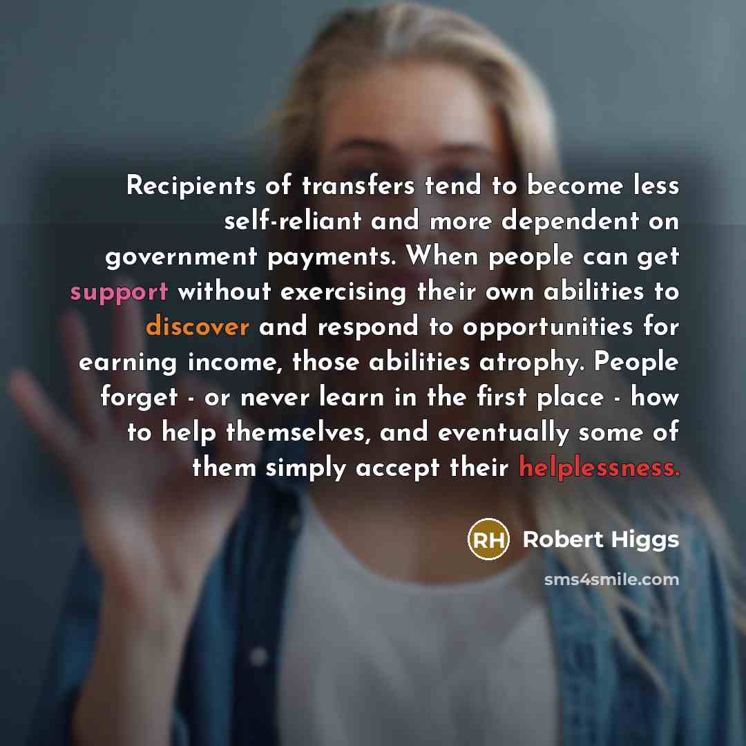 “Recipients of transfers tend to become less self-reliant and more dependent on government payments. When people can get support without exercising their own abilities to discover and respond to opportunities for earning income, those abilities atrophy. People forget - or never learn in the first…” quote by Robert Higgs