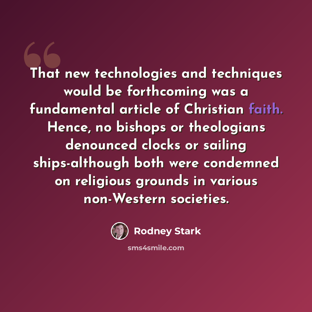 “That new technologies and techniques would be forthcoming was a fundamental article of Christian faith. Hence, no bishops or theologians denounced clocks or sailing ships-although both were condemned on religious grounds in various non-Western societies.” quote by Rodney Stark
