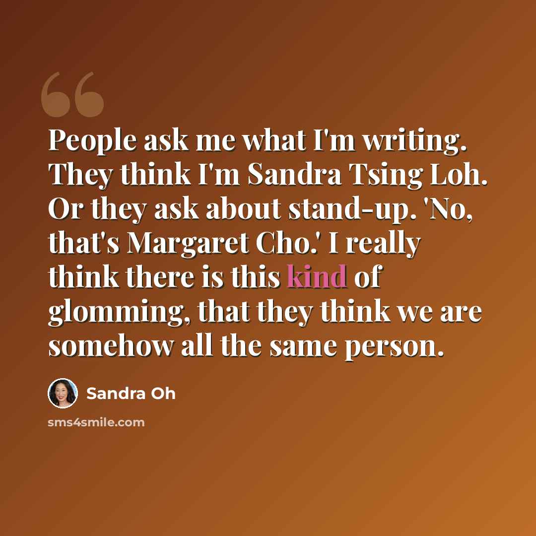 “People ask me what I'm writing. They think I'm Sandra Tsing Loh. Or they ask about stand-up. 'No, that's Margaret Cho.' I really think there is this kind of glomming, that they think we are somehow all the same person.” quote by Sandra Oh