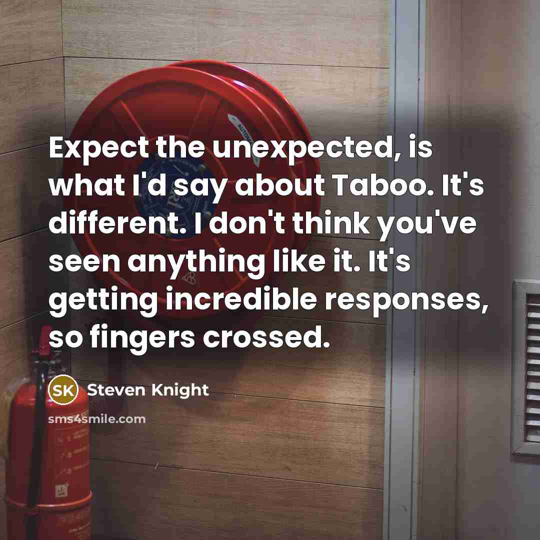 “Expect the unexpected, is what I'd say about Taboo. It's different. I don't think you've seen anything like it. It's getting incredible responses, so fingers crossed.” quote by Steven Knight