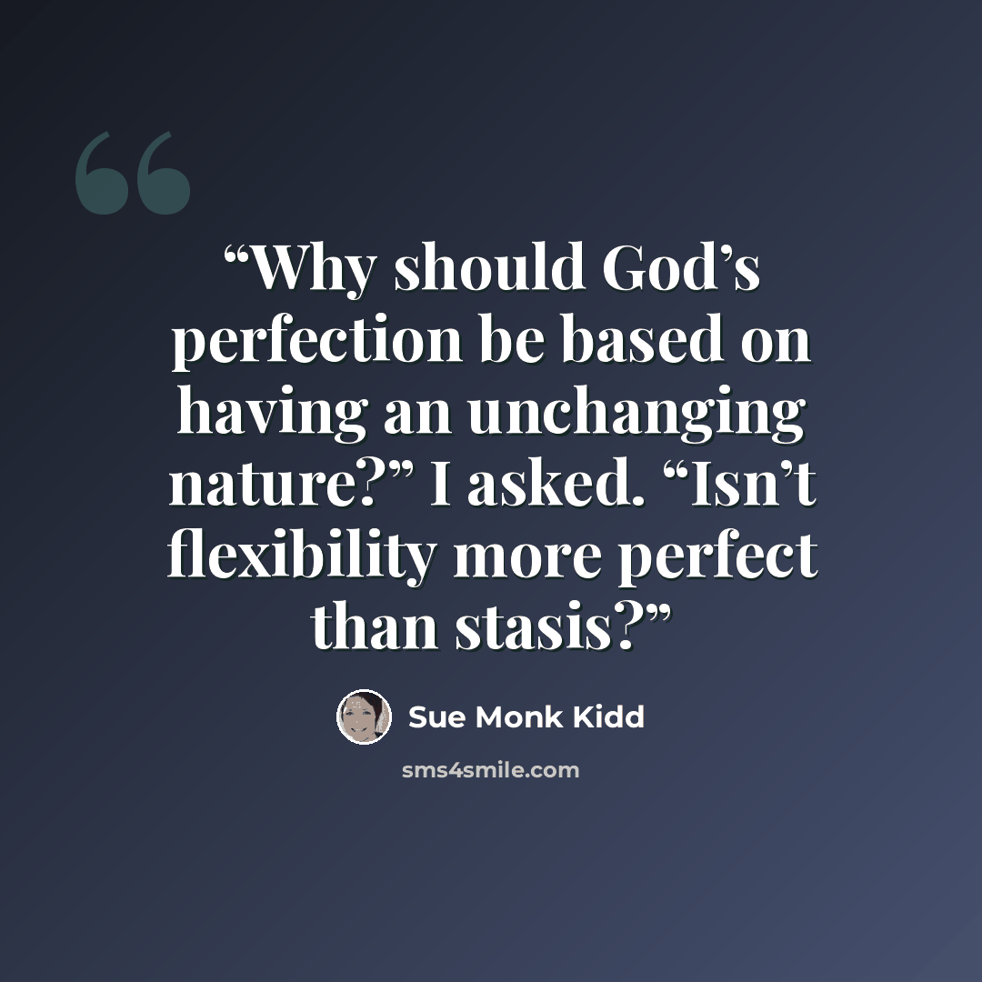 “Why should God’s perfection be based on having an unchanging nature?” I asked. “Isn’t flexibility more perfect than stasis?” quote by Sue Monk Kidd