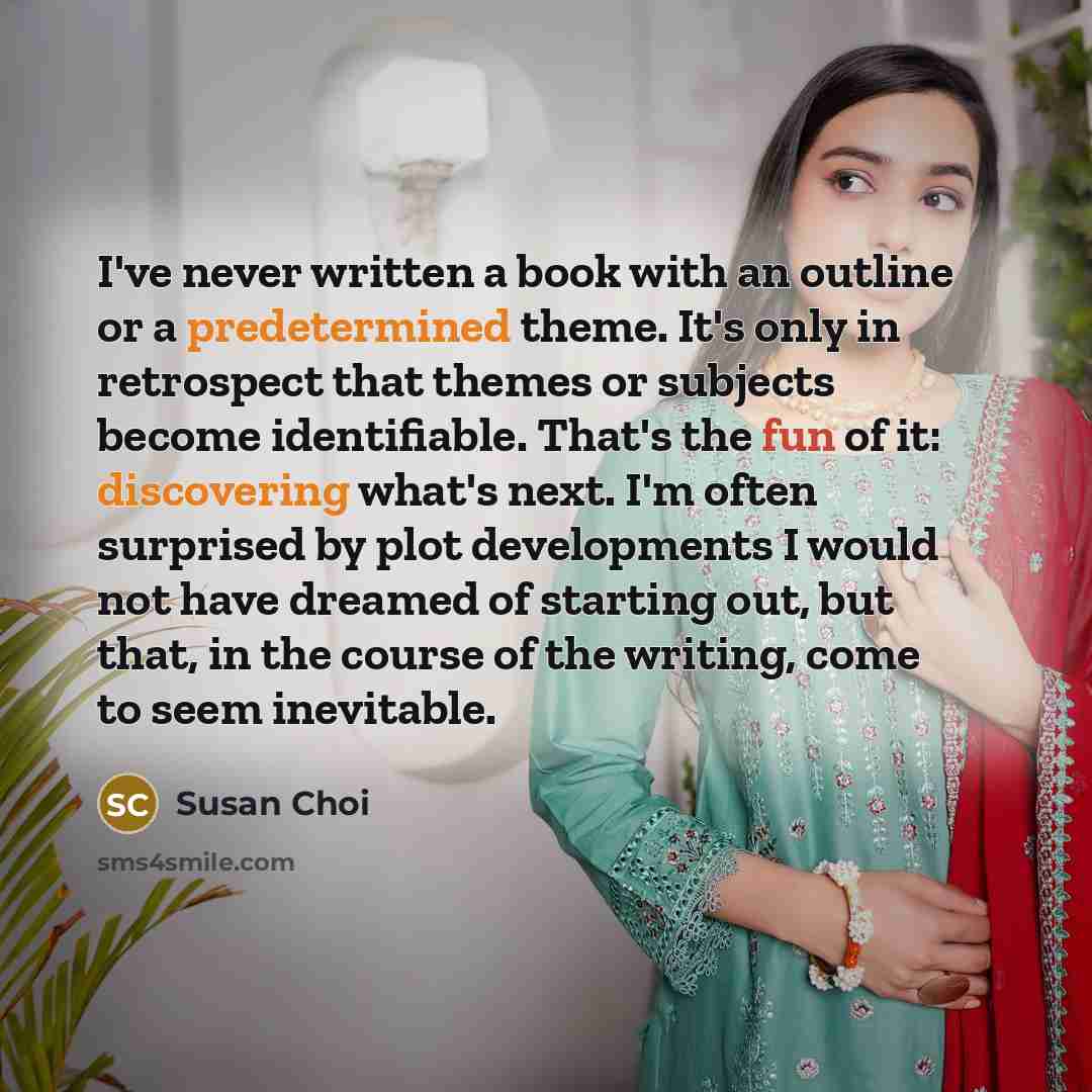 “I've never written a book with an outline or a predetermined theme. It's only in retrospect that themes or subjects become identifiable. That's the fun of it: discovering what's next. I'm often surprised by plot developments I would not have dreamed of starting out, but that, in the course of the…” quote by Susan Choi