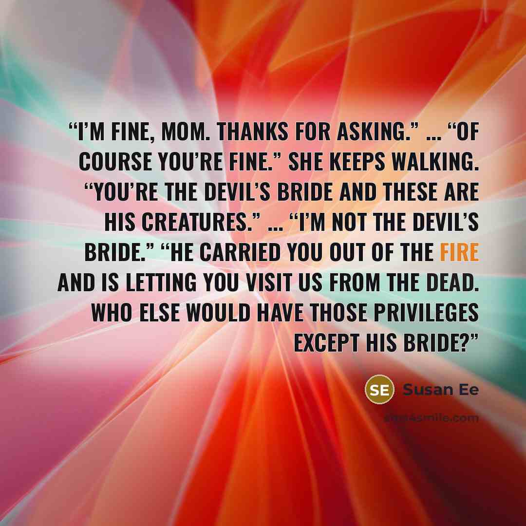 “I’m fine, Mom. Thanks for asking.” ... “Of course you’re fine.” She keeps walking. “You’re the devil’s bride and these are his creatures.” ... “I’m not the devil’s bride.” “He carried you out of the fire and is letting you visit us from the dead. Who else would have those privileges except his…” quote by Susan Ee