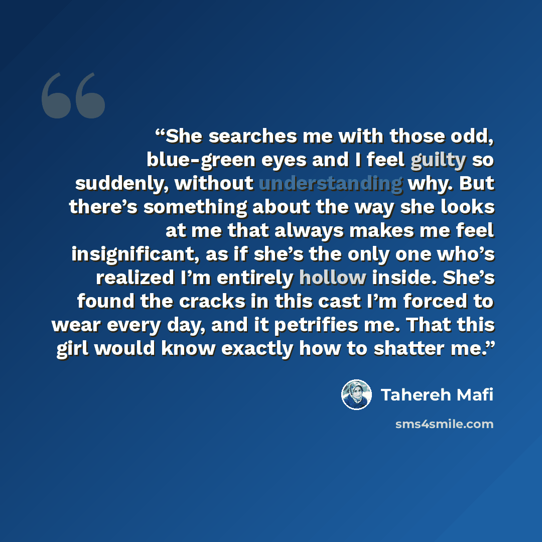 “She searches me with those odd, blue-green eyes and I feel guilty so suddenly, without understanding why. But there’s something about the way she looks at me that always makes me feel insignificant, as if she’s the only one who’s realized I’m entirely hollow inside. She’s found the cracks in this…” quote by Tahereh Mafi