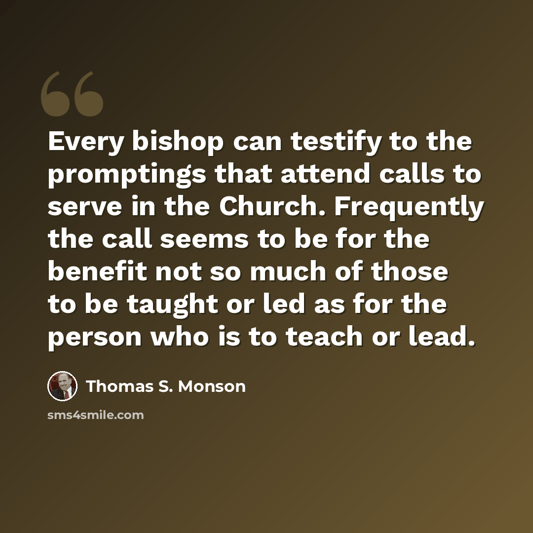 “Every bishop can testify to the promptings that attend calls to serve in the Church. Frequently the call seems to be for the benefit not so much of those to be taught or led as for the person who is to teach or lead.” quote by Thomas S. Monson