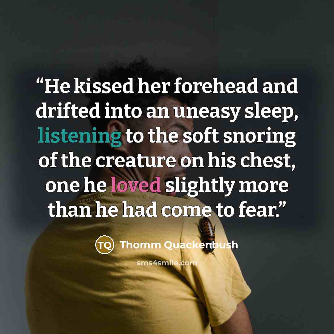 “He kissed her forehead and drifted into an uneasy sleep, listening to the soft snoring of the creature on his chest, one he loved slightly more than he had come to fear.” quote by Thomm Quackenbush