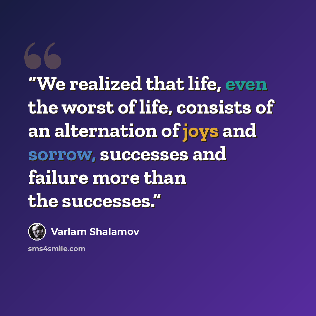 “We realized that life, even the worst of life, consists of an alternation of joys and sorrow, successes and failure more than the successes.” quote by Varlam Shalamov