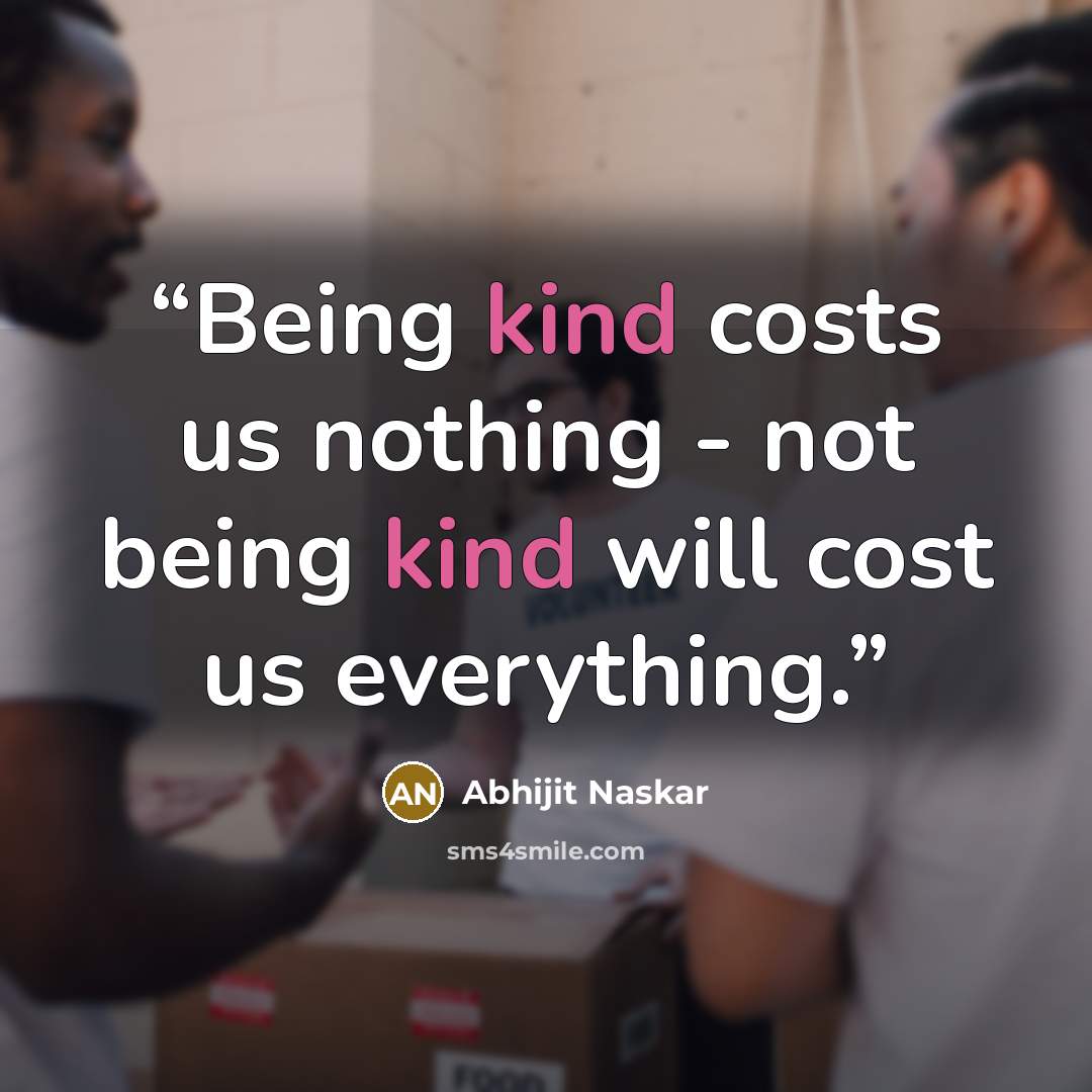 “Being kind costs us nothing - not being kind will cost us everything.” quote by Abhijit Naskar
