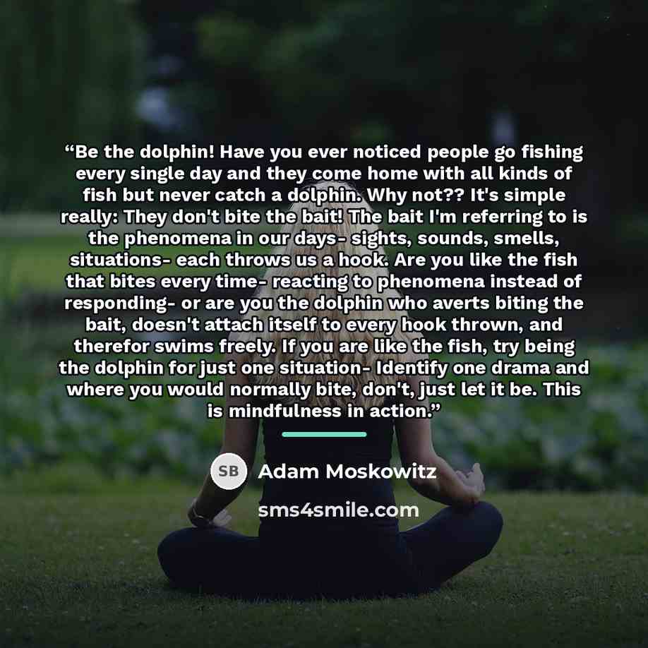 “Be the dolphin! Have you ever noticed people go fishing every single day and they come home with all kinds of fish but never catch a dolphin. Why not?? It's simple really: They don't bite the bait! The bait I'm referring to is the phenomena in our days- sights, sounds, smells, situations- each…” quote by Adam Moskowitz