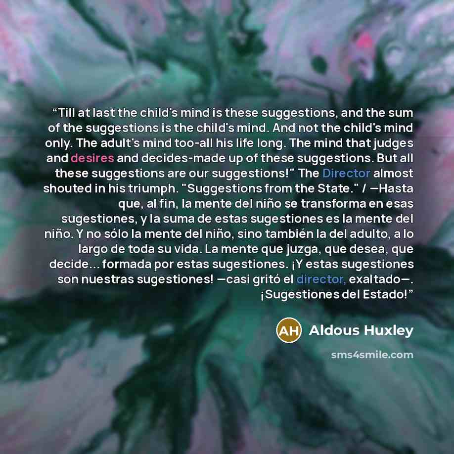 “Till at last the child's mind is these suggestions, and the sum of the suggestions is the child's mind. And not the child's mind only. The adult's mind too-all his life long. The mind that judges and desires and decides-made up of these suggestions. But all these suggestions are our suggestions!"…” quote by Aldous Huxley