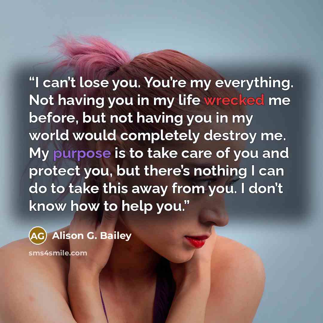 “I can’t lose you. You’re my everything. Not having you in my life wrecked me before, but not having you in my world would completely destroy me. My purpose is to take care of you and protect you, but there’s nothing I can do to take this away from you. I don’t know how to help you.” quote by Alison G. Bailey