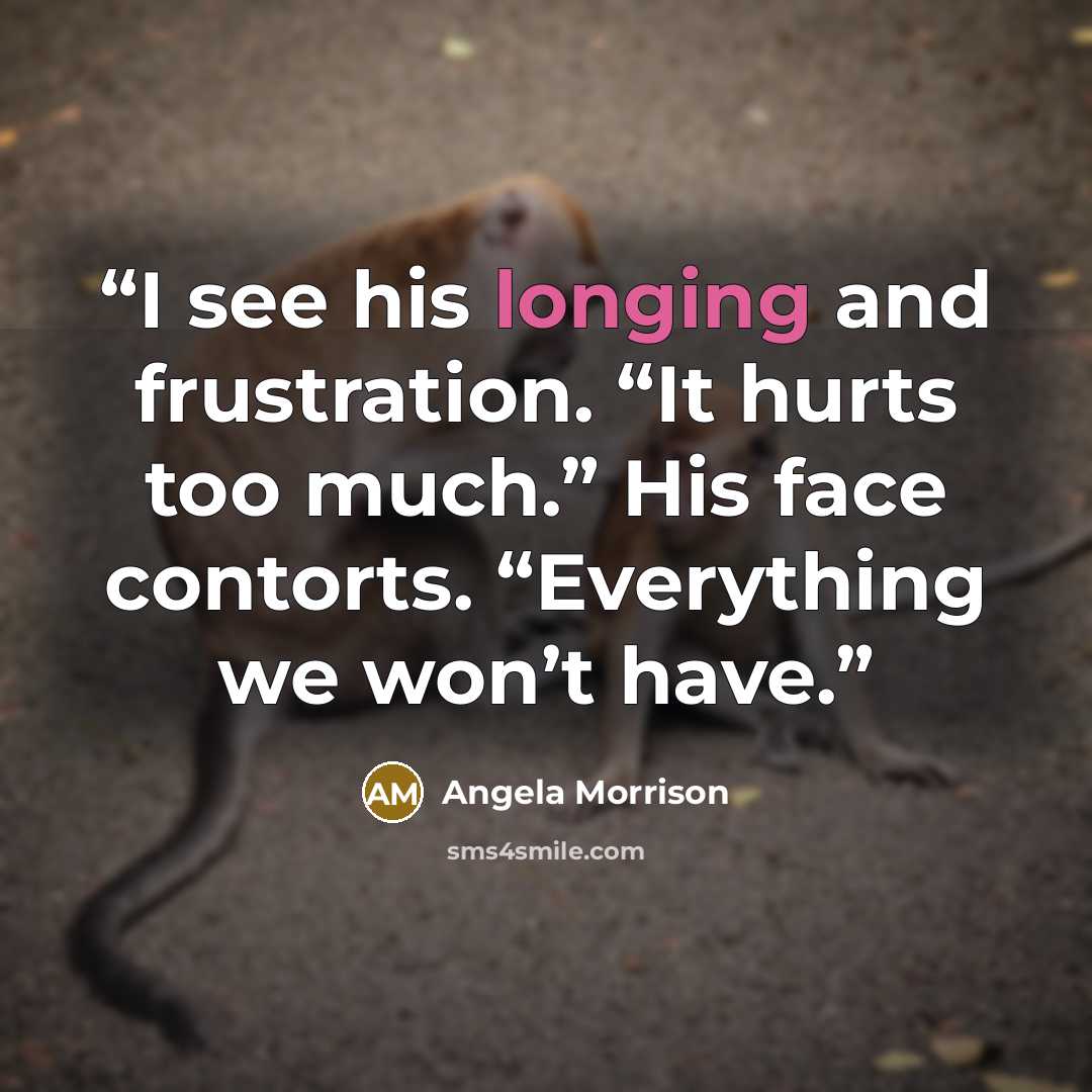“I see his longing and frustration. “It hurts too much.” His face contorts. “Everything we won’t have.” quote by Angela Morrison