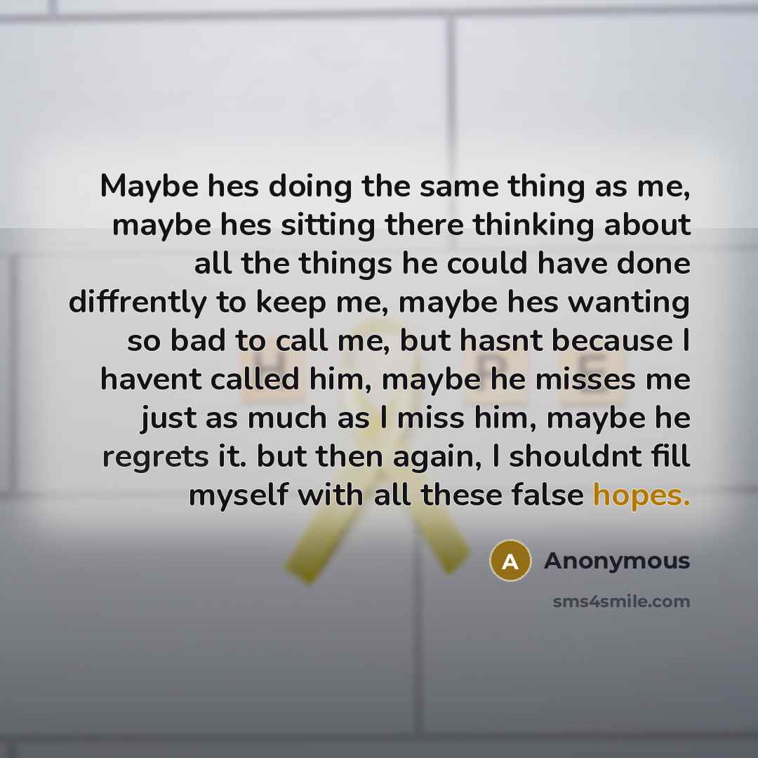 “Maybe hes doing the same thing as me, maybe hes sitting there thinking about all the things he could have done diffrently to keep me, maybe hes wanting so bad to call me, but hasnt because I havent called him, maybe he misses me just as much as I miss him, maybe he regrets it. but then again, I…” quote by Anonymous