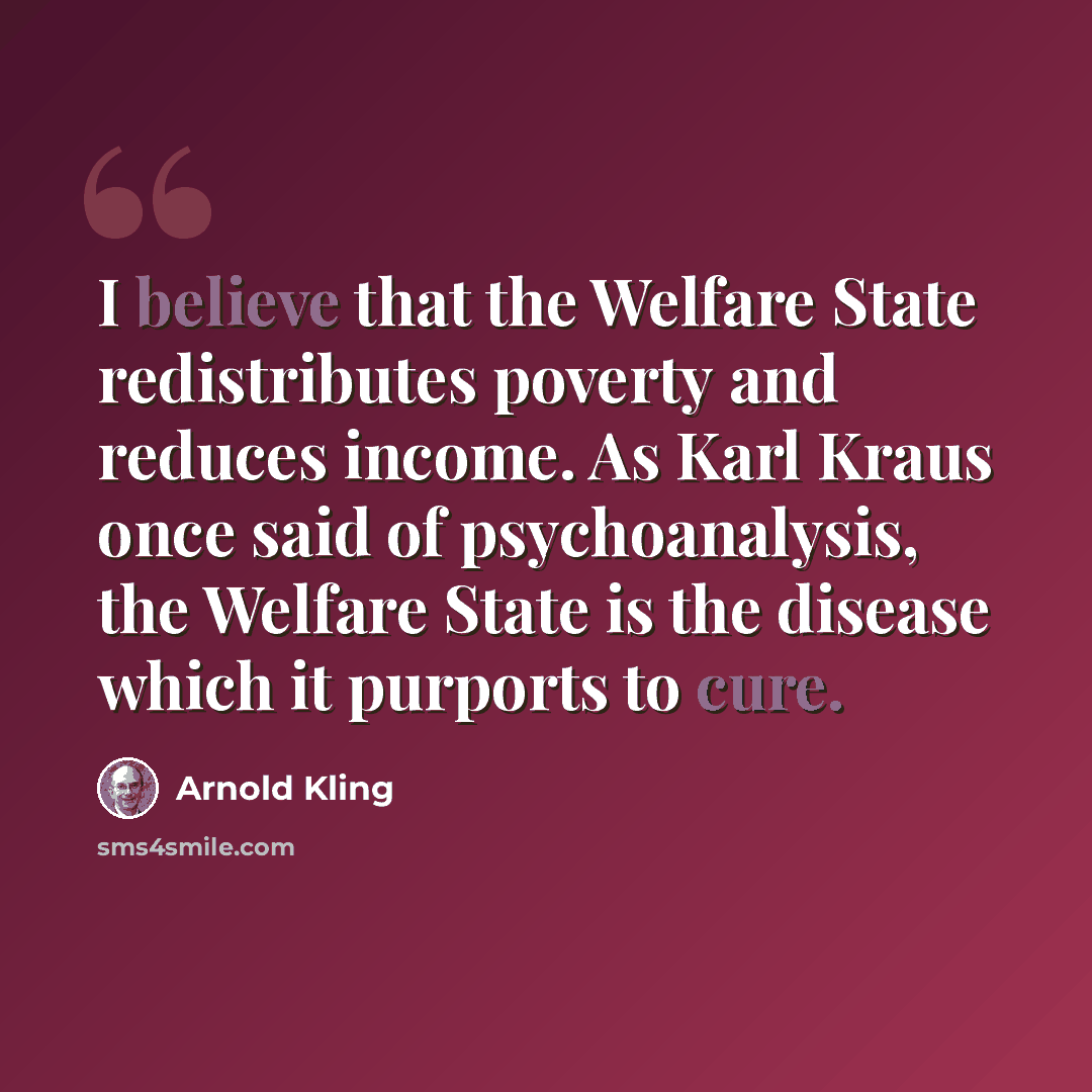 “I believe that the Welfare State redistributes poverty and reduces income. As Karl Kraus once said of psychoanalysis, the Welfare State is the disease which it purports to cure.” quote by Arnold Kling