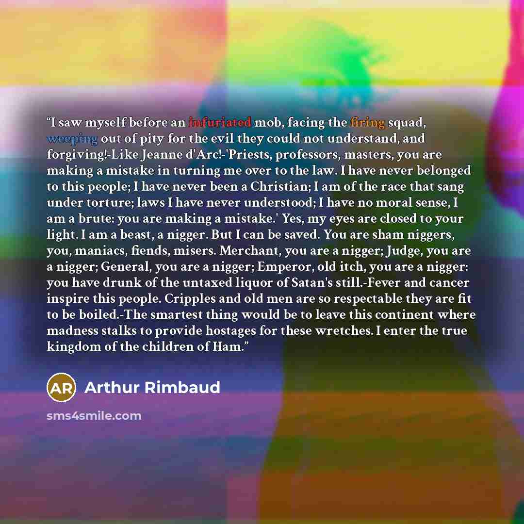 “I saw myself before an infuriated mob, facing the firing squad, weeping out of pity for the evil they could not understand, and forgiving!-Like Jeanne d'Arc!-'Priests, professors, masters, you are making a mistake in turning me over to the law. I have never belonged to this people; I have never…” quote by Arthur Rimbaud