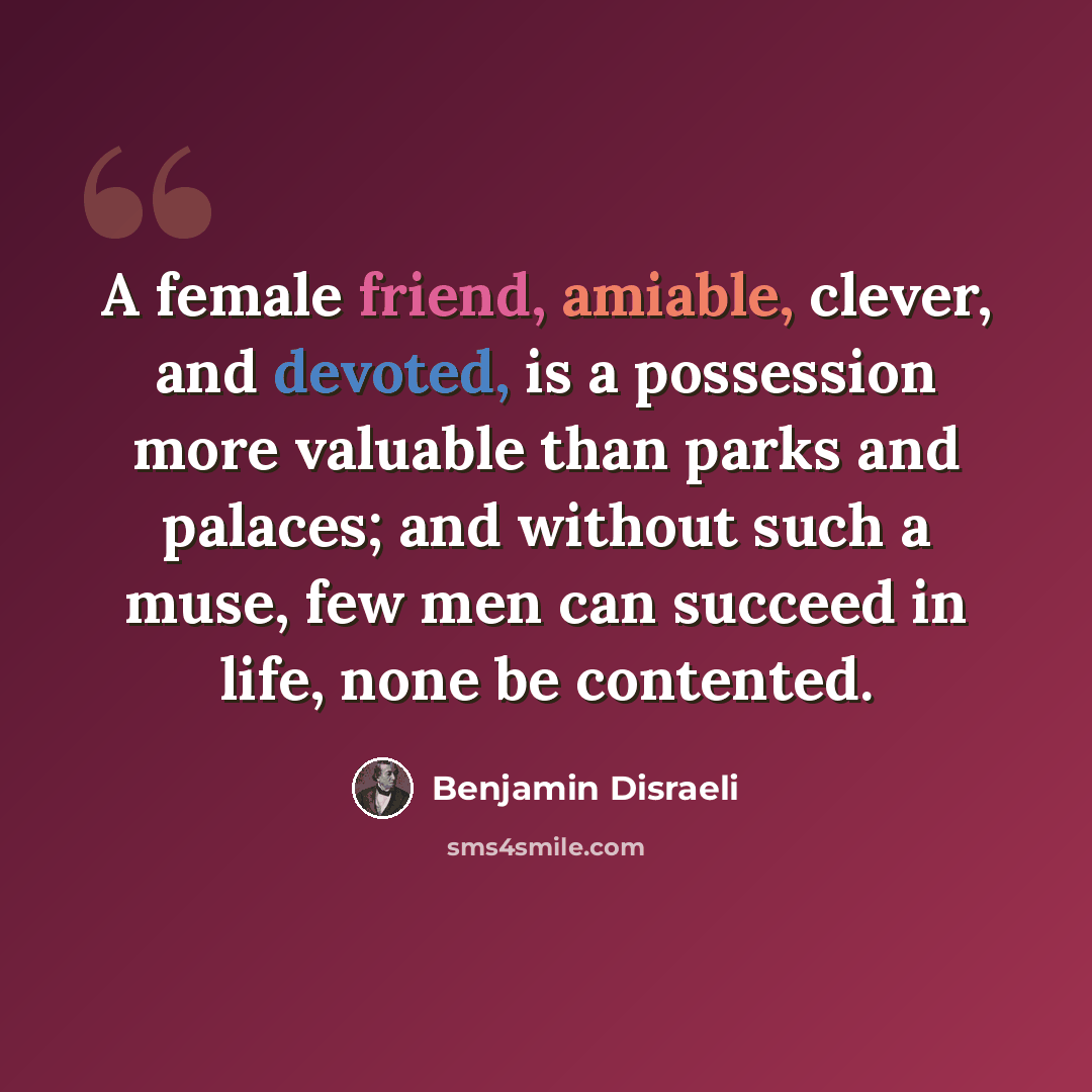 “A female friend, amiable, clever, and devoted, is a possession more valuable than parks and palaces; and without such a muse, few men can succeed in life, none be contented.” quote by Benjamin Disraeli