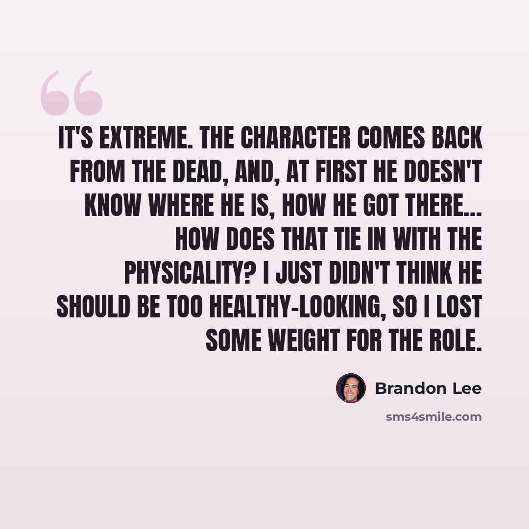 “It's extreme. The character comes back from the dead, and, at first he doesn't know where he is, how he got there… How does that tie in with the physicality? I just didn't think he should be too healthy-looking, so I lost some weight for the role.” quote by Brandon Lee