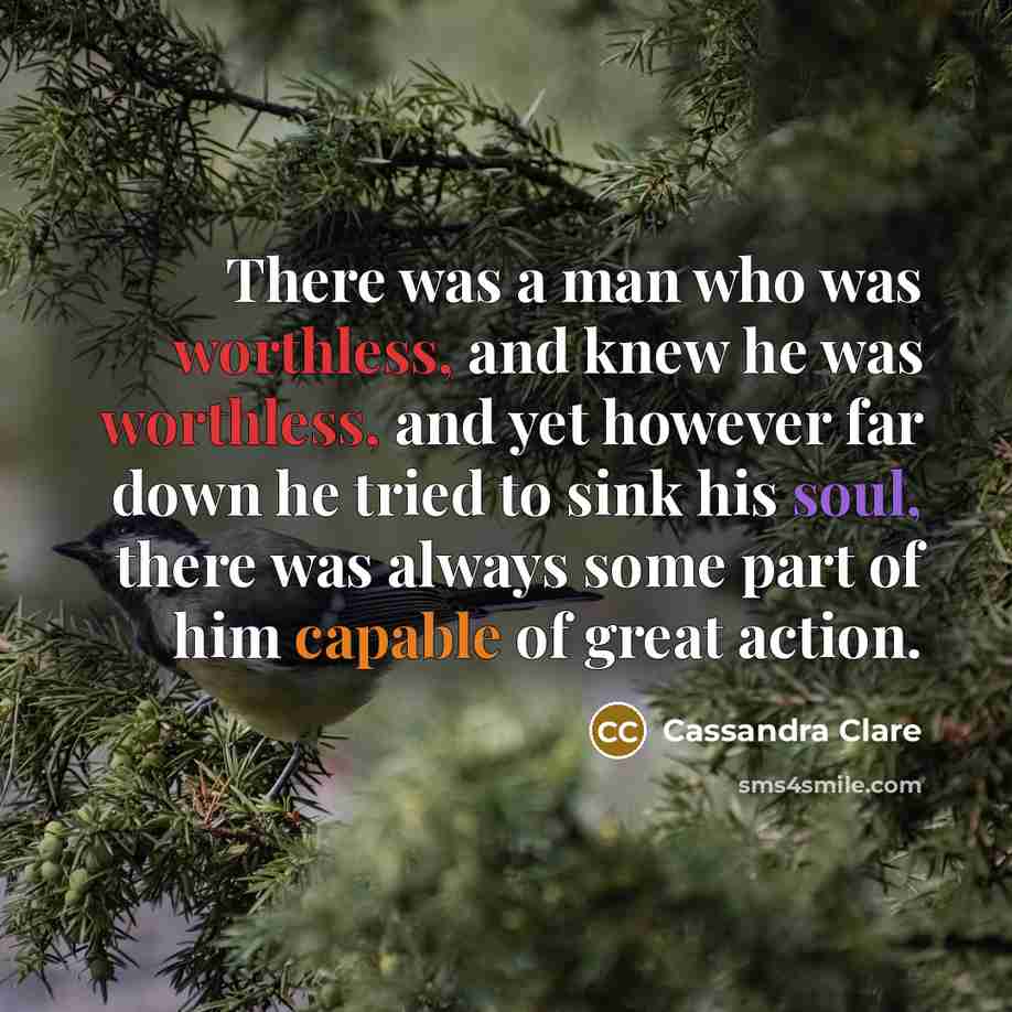 “There was a man who was worthless, and knew he was worthless, and yet however far down he tried to sink his soul, there was always some part of him capable of great action.” quote by Cassandra Clare