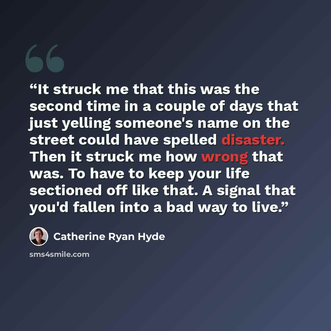 “It struck me that this was the second time in a couple of days that just yelling someone's name on the street could have spelled disaster. Then it struck me how wrong that was. To have to keep your life sectioned off like that. A signal that you'd fallen into a bad way to live.” quote by Catherine Ryan Hyde