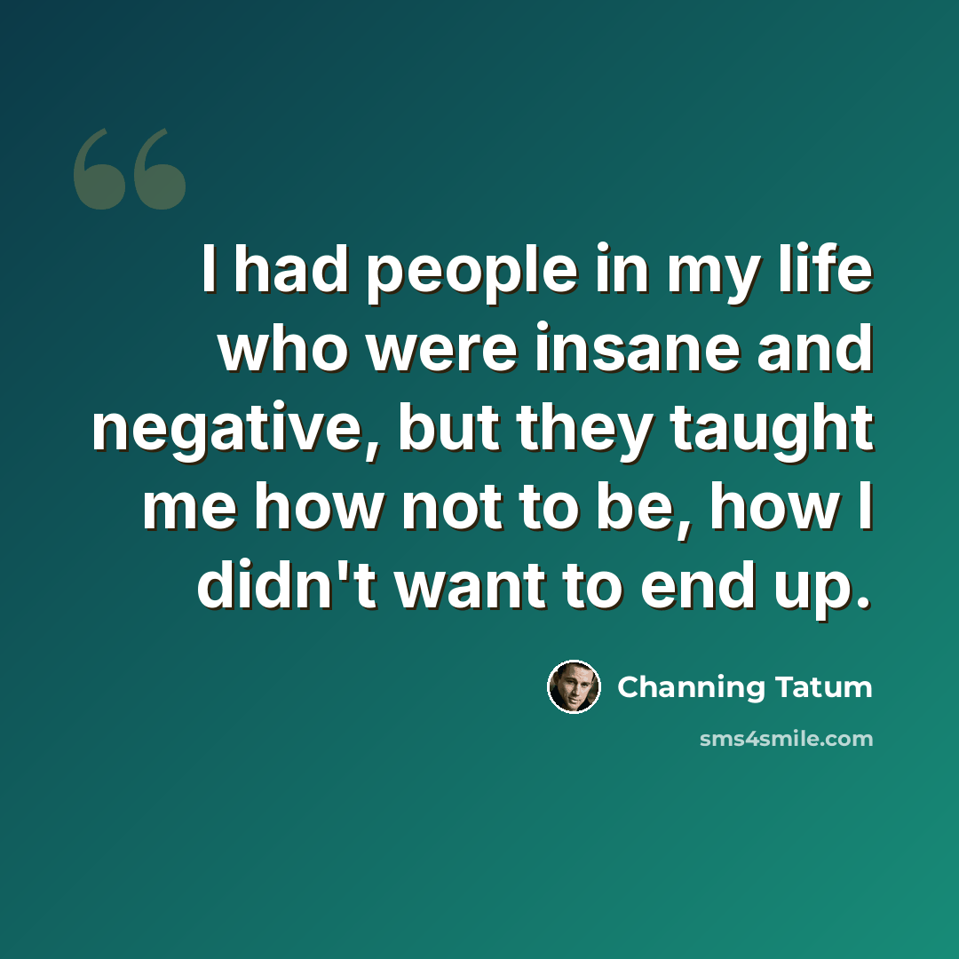 “I had people in my life who were insane and negative, but they taught me how not to be, how I didn't want to end up.” quote by Channing Tatum