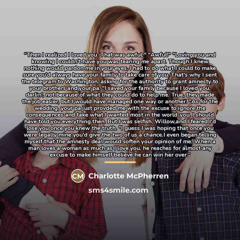 “Then I realized I loved you. That was awful." "Awful!" "Loving you and knowing I couldn't have you was tearing me apart. Though I knew nothing would pardon me in your eyes, I had to do what I could to make sure you'd always have your family to take care of you. That's why I sent the telegram to…” quote by Charlotte McPherren