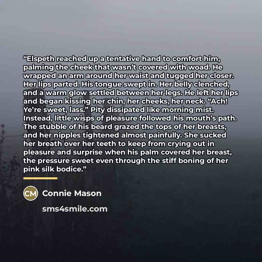 “Elspeth reached up a tentative hand to comfort him, palming the cheek that wasn’t covered with woad. He wrapped an arm around her waist and tugged her closer. Her lips parted. His tongue swept in. Her belly clenched, and a warm glow settled between her legs. He left her lips and began kissing her…” quote by Connie Mason