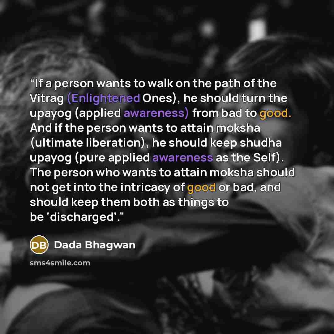 “If a person wants to walk on the path of the Vitrag (Enlightened Ones), he should turn the upayog (applied awareness) from bad to good. And if the person wants to attain moksha (ultimate liberation), he should keep shudha upayog (pure applied awareness as the Self). The person who wants to attain…” quote by Dada Bhagwan
