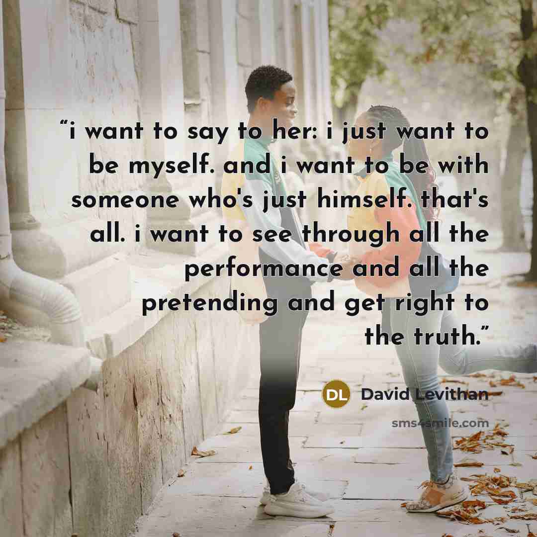 “i want to say to her: i just want to be myself. and i want to be with someone who's just himself. that's all. i want to see through all the performance and all the pretending and get right to the truth.” quote by David Levithan