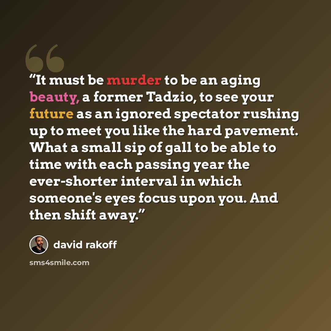 “It must be murder to be an aging beauty, a former Tadzio, to see your future as an ignored spectator rushing up to meet you like the hard pavement. What a small sip of gall to be able to time with each passing year the ever-shorter interval in which someone's eyes focus upon you. And then shift…” quote by David Rakoff