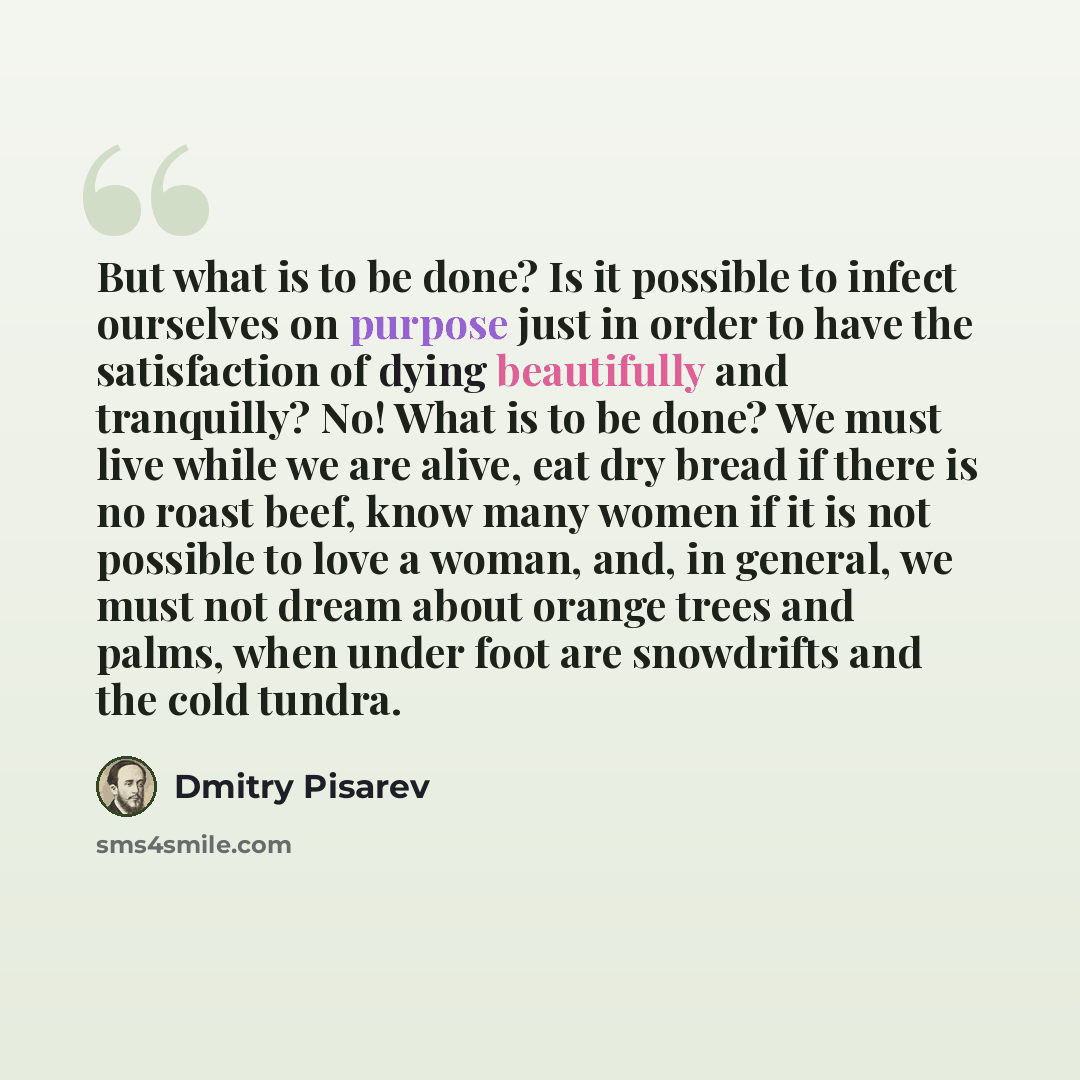 “But what is to be done? Is it possible to infect ourselves on purpose just in order to have the satisfaction of dying beautifully and tranquilly? No! What is to be done? We must live while we are alive, eat dry bread if there is no roast beef, know many women if it is not possible to love a woman…” quote by Dmitry Pisarev