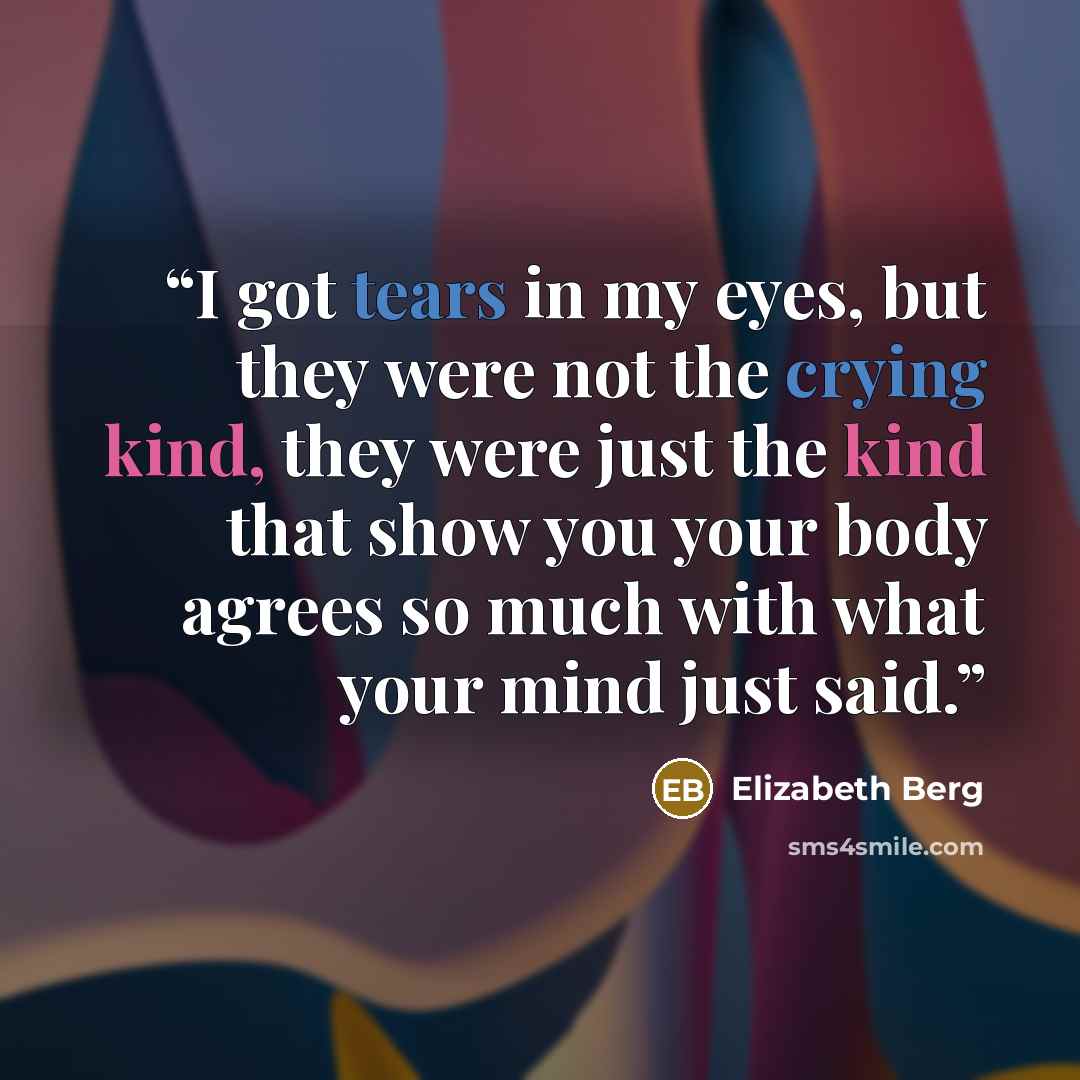 “I got tears in my eyes, but they were not the crying kind, they were just the kind that show you your body agrees so much with what your mind just said.” quote by Elizabeth Berg