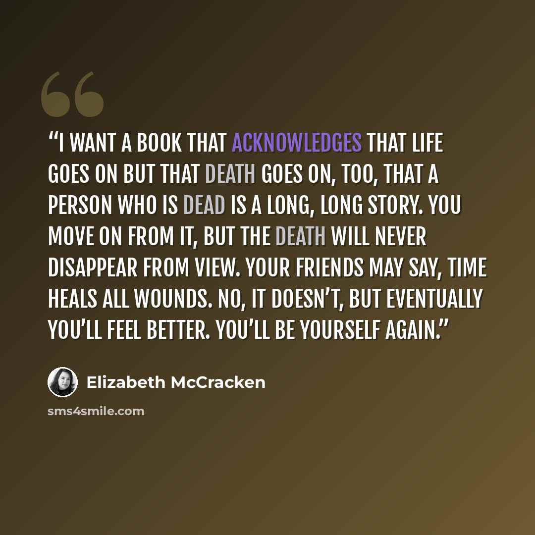 “I want a book that acknowledges that life goes on but that death goes on, too, that a person who is dead is a long, long story. You move on from it, but the death will never disappear from view. Your friends may say, Time heals all wounds. No, it doesn’t, but eventually you’ll feel better. You’ll…” quote by Elizabeth McCracken