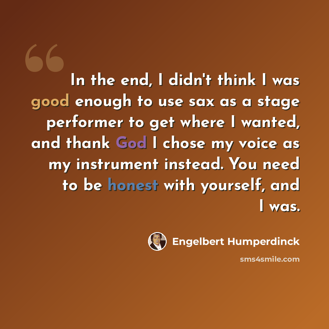 “In the end, I didn't think I was good enough to use sax as a stage performer to get where I wanted, and thank God I chose my voice as my instrument instead. You need to be honest with yourself, and I was.” quote by Engelbert Humperdinck