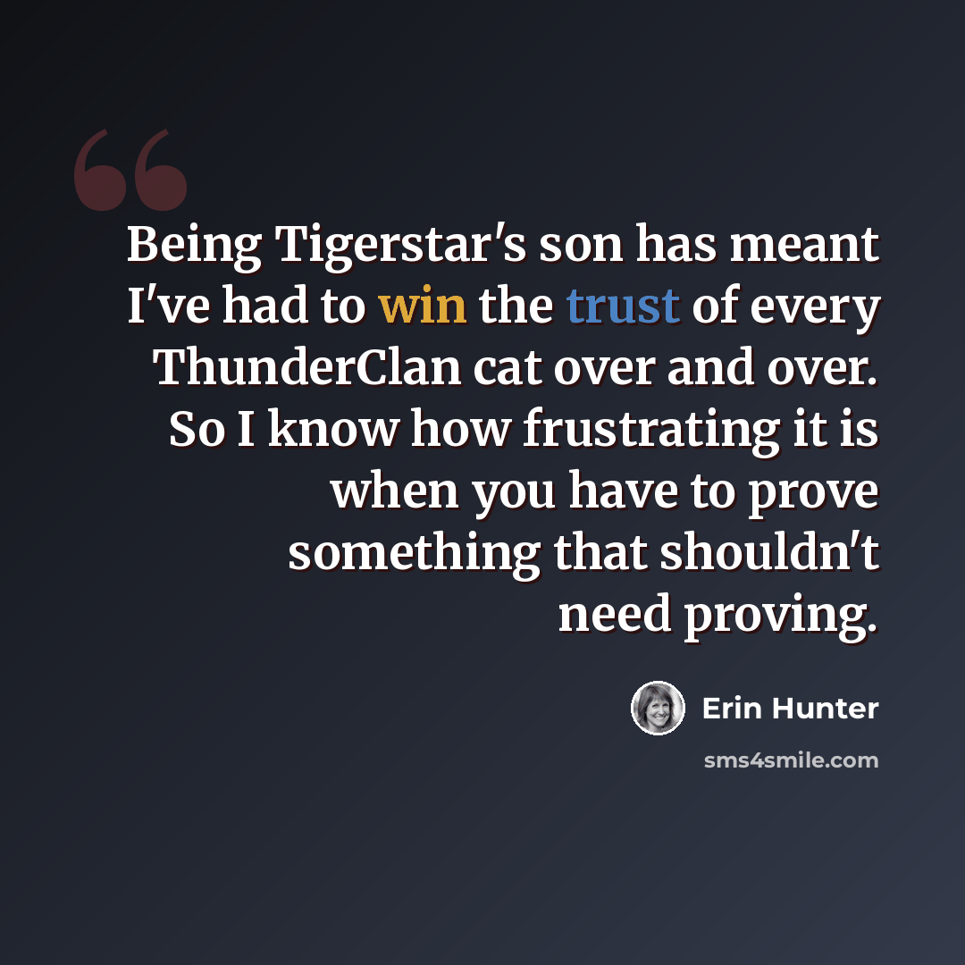 “Being Tigerstar's son has meant I've had to win the trust of every ThunderClan cat over and over. So I know how frustrating it is when you have to prove something that shouldn't need proving.” quote by Erin Hunter