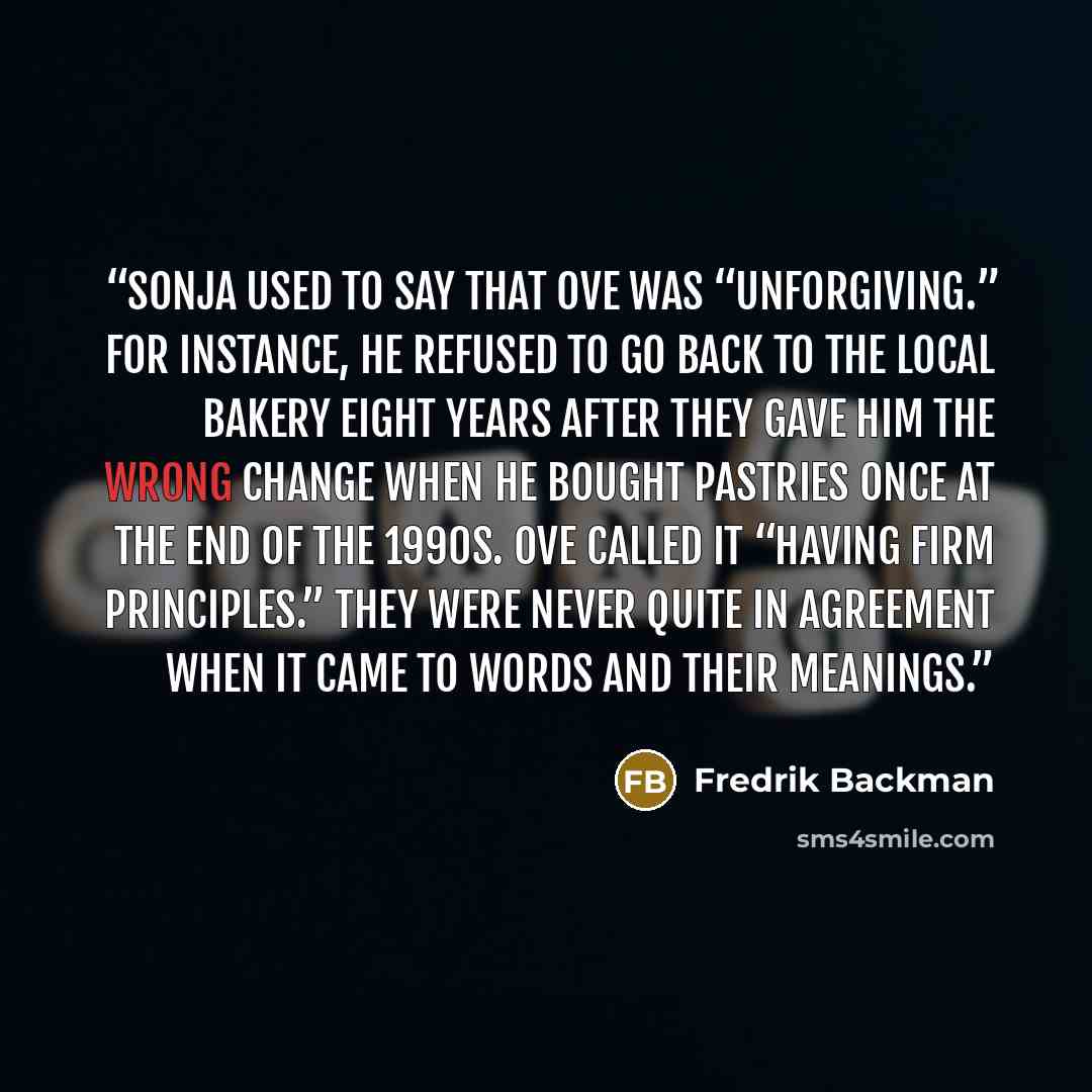 “Sonja used to say that Ove was “unforgiving.” For instance, he refused to go back to the local bakery eight years after they gave him the wrong change when he bought pastries once at the end of the 1990s. Ove called it “having firm principles.” They were never quite in agreement when it came to…” quote by Fredrik Backman