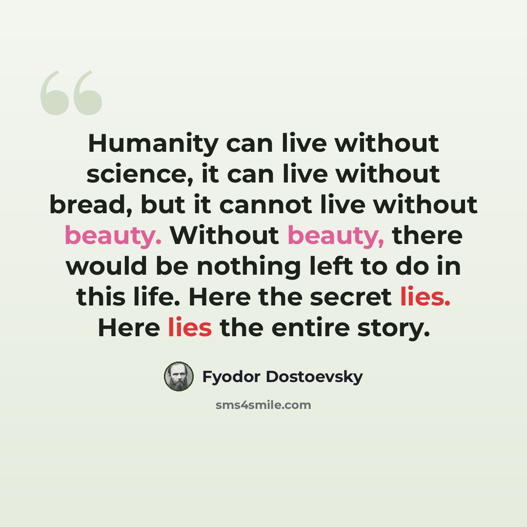 “Humanity can live without science, it can live without bread, but it cannot live without beauty. Without beauty, there would be nothing left to do in this life. Here the secret lies. Here lies the entire story.” quote by Fyodor Dostoevsky