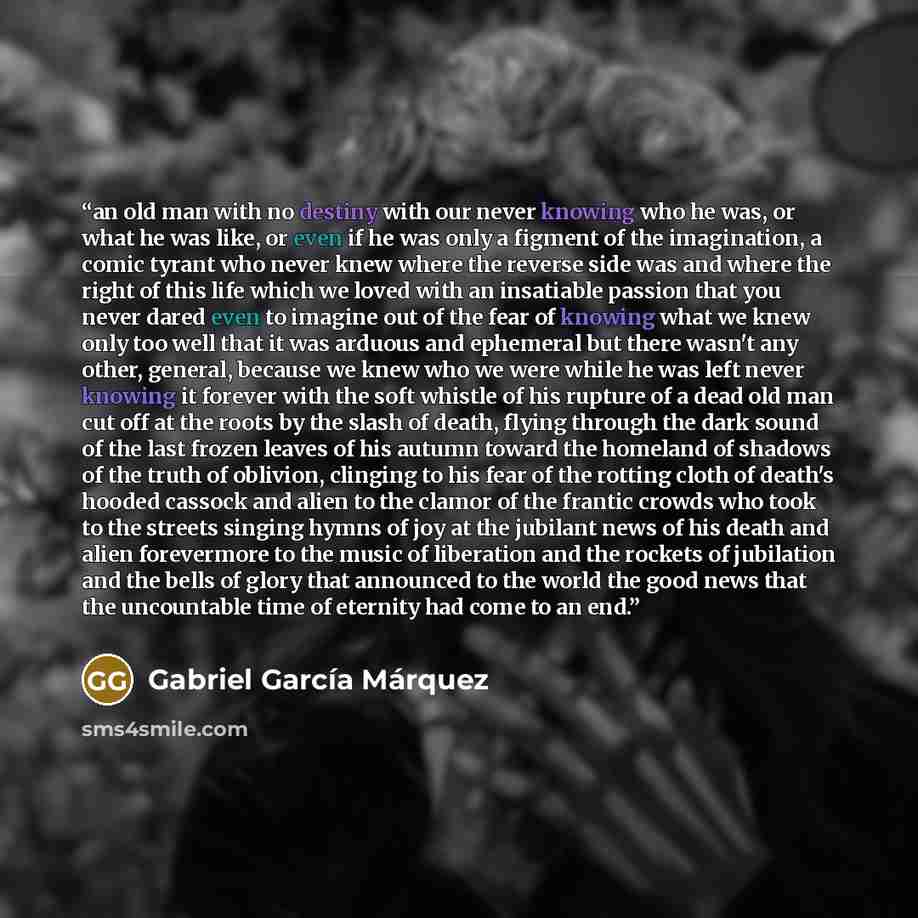 “an old man with no destiny with our never knowing who he was, or what he was like, or even if he was only a figment of the imagination, a comic tyrant who never knew where the reverse side was and where the right of this life which we loved with an insatiable passion that you never dared even to…” quote by Gabriel García Márquez